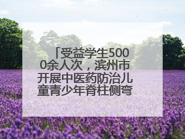 受益学生5000余人次，滨州市开展中医药防治儿童青少年脊柱侧弯系列活动