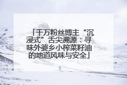 千万粉丝博主“沉浸式”舌尖溯源：寻味外婆乡小榨菜籽油的地道风味与安全