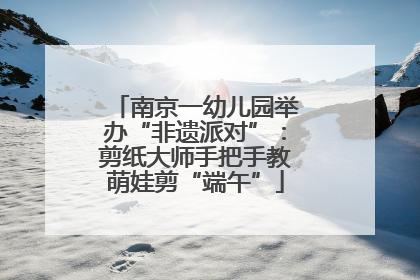 南京一幼儿园举办“非遗派对”：剪纸大师手把手教萌娃剪“端午”