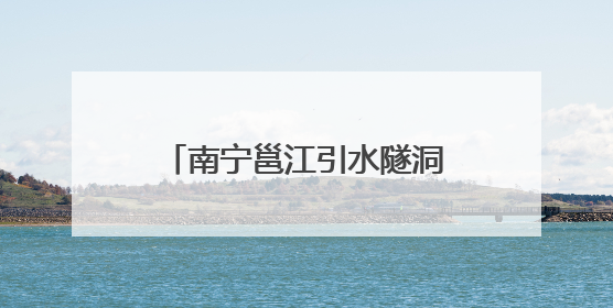 南宁邕江引水隧洞工程全面进入主隧洞盾构施工阶段