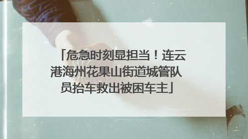 危急时刻显担当！连云港海州花果山街道城管队员抬车救出被困车主