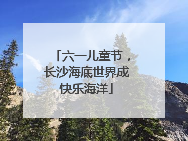 六一儿童节，长沙海底世界成快乐海洋