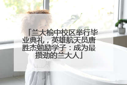 兰大榆中校区举行毕业典礼，英雄航天员唐胜杰勉励学子：成为最攒劲的兰大人