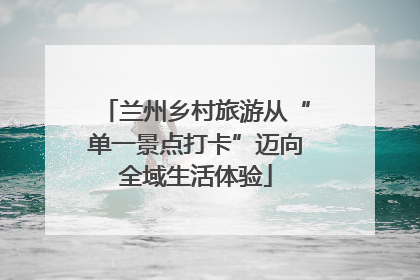 兰州乡村旅游从“单一景点打卡”迈向全域生活体验