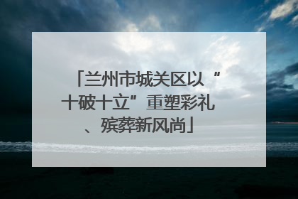 兰州市城关区以“十破十立”重塑彩礼、殡葬新风尚