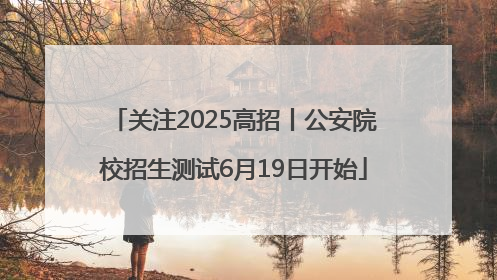 关注2025高招丨公安院校招生测试6月19日开始