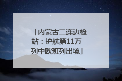 内蒙古二连边检站：护航第11万列中欧班列出境