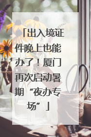 出入境证件晚上也能办了！厦门再次启动暑期“夜办专场”