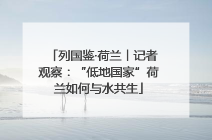 列国鉴·荷兰丨记者观察：“低地国家”荷兰如何与水共生