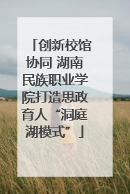 创新校馆协同 湖南民族职业学院打造思政育人“洞庭湖模式”