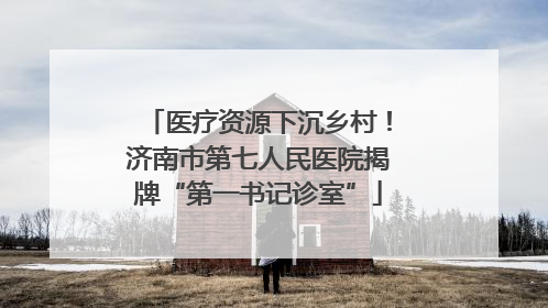 医疗资源下沉乡村！济南市第七人民医院揭牌“第一书记诊室”