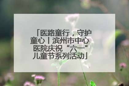 医路童行，守护童心丨滨州市中心医院庆祝“六一”儿童节系列活动