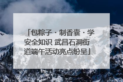 包粽子・制香囊・学安全知识 武昌石洞街道端午活动亮点纷呈