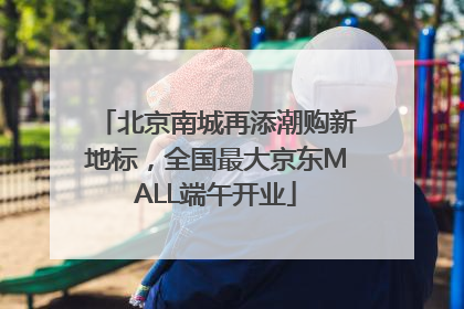 北京南城再添潮购新地标，全国最大京东MALL端午开业