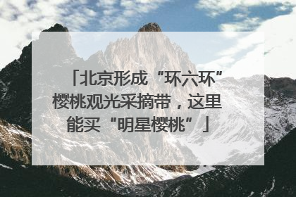 北京形成“环六环”樱桃观光采摘带，这里能买“明星樱桃”