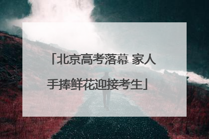 北京高考落幕 家人手捧鲜花迎接考生