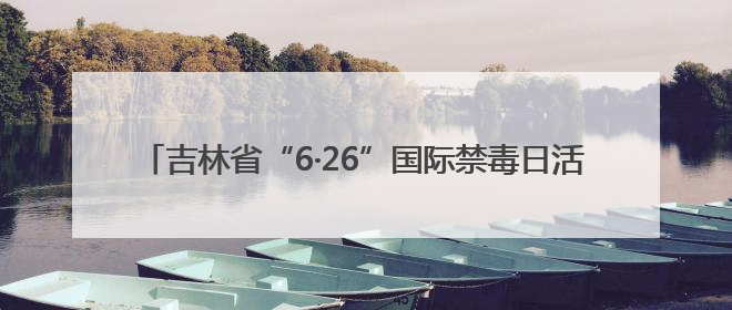 吉林省“6·26”国际禁毒日活动 多形式守护青少年无毒青春