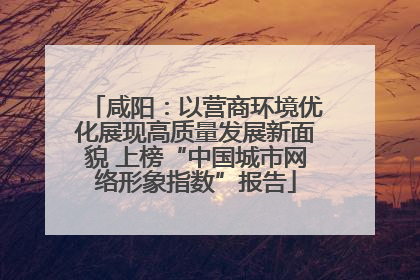 咸阳：以营商环境优化展现高质量发展新面貌 上榜“中国城市网络形象指数”报告
