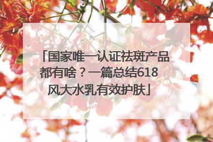 国家唯一认证祛斑产品都有啥？一篇总结618风大水乳有效护肤