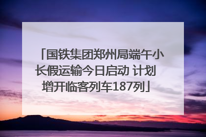 国铁集团郑州局端午小长假运输今日启动 计划增开临客列车187列