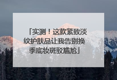 实测！这款紧致淡纹护肤品让我告别换季底妆斑驳尴尬