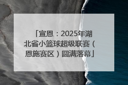 宣恩：2025年湖北省小篮球超级联赛（恩施赛区）圆满落幕