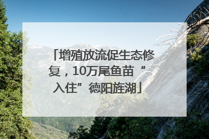 增殖放流促生态修复，10万尾鱼苗“入住”德阳旌湖