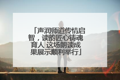 声润师道传情启智，读韵匠心铸魂育人 这场朗读成果展示顺利举行
