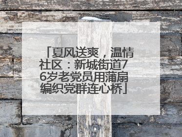 夏风送爽，温情社区：新城街道76岁老党员用蒲扇编织党群连心桥