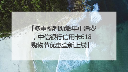 多重福利助燃年中消费，中信银行信用卡618购物节优惠全新上线