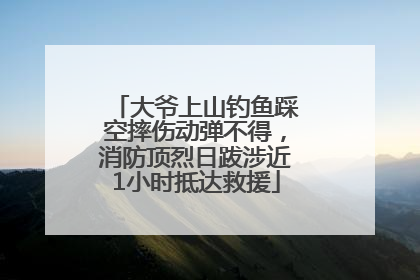 大爷上山钓鱼踩空摔伤动弹不得，消防顶烈日跋涉近1小时抵达救援