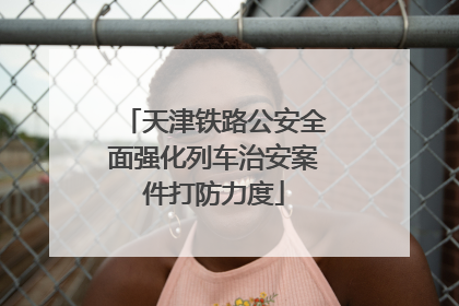 天津铁路公安全面强化列车治安案件打防力度