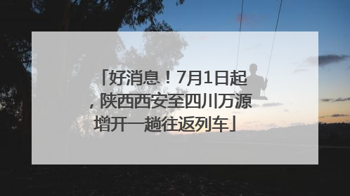好消息！7月1日起，陕西西安至四川万源增开一趟往返列车