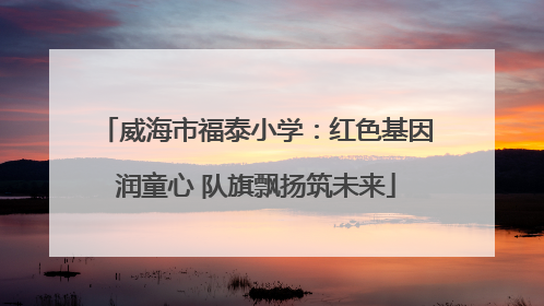 威海市福泰小学：红色基因润童心 队旗飘扬筑未来