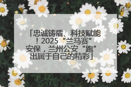 忠诚铸盾、科技赋能！2025“兰马赛”安保，兰州公安“跑”出属于自己的精彩