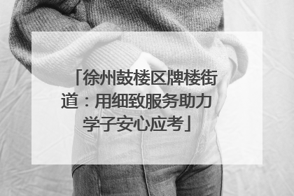 徐州鼓楼区牌楼街道：用细致服务助力学子安心应考