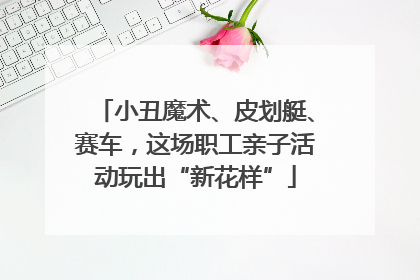 小丑魔术、皮划艇、赛车，这场职工亲子活动玩出“新花样”