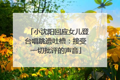 小沈阳回应女儿登台唱跳遭吐槽：接受一切批评的声音