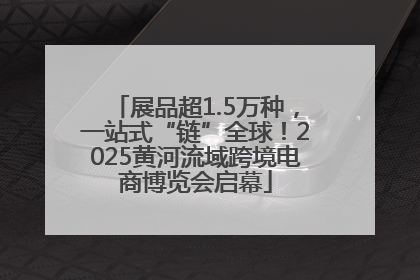 展品超1.5万种，一站式“链”全球！2025黄河流域跨境电商博览会启幕