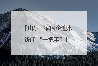 山东三家国企迎来新任 “一把手”
