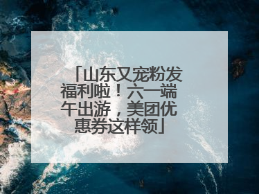 山东又宠粉发福利啦！六一端午出游，美团优惠券这样领