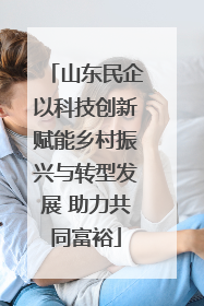 山东民企以科技创新赋能乡村振兴与转型发展 助力共同富裕