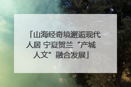 山海经奇境邂逅现代人居 宁夏贺兰“产城人文”融合发展