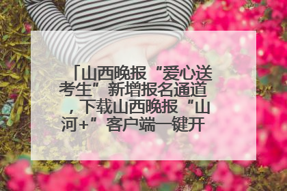 山西晚报“爱心送考生”新增报名通道，下载山西晚报“山河+”客户端一键开启高考爱心护航
