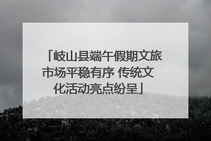 岐山县端午假期文旅市场平稳有序 传统文化活动亮点纷呈