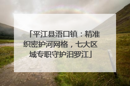 平江县浯口镇：精准织密护河网格，七大区域专职守护汨罗江