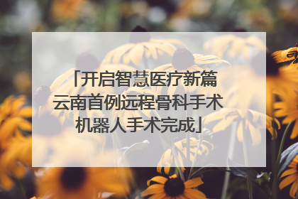 开启智慧医疗新篇 云南首例远程骨科手术机器人手术完成