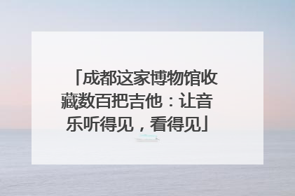 成都这家博物馆收藏数百把吉他：让音乐听得见，看得见