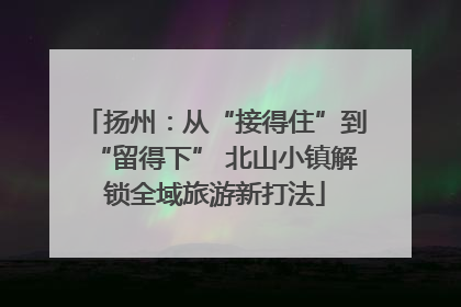 扬州：从“接得住”到“留得下” 北山小镇解锁全域旅游新打法