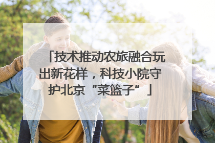 技术推动农旅融合玩出新花样，科技小院守护北京“菜篮子”